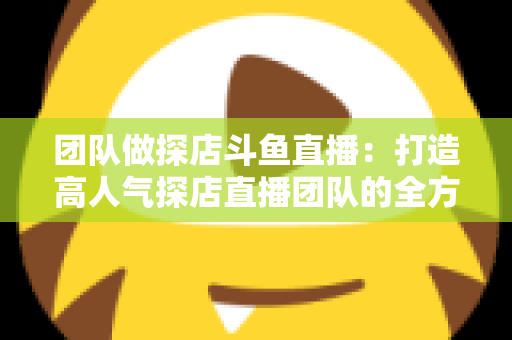 团队做探店斗鱼直播：打造高人气探店直播团队的全方位实战指南