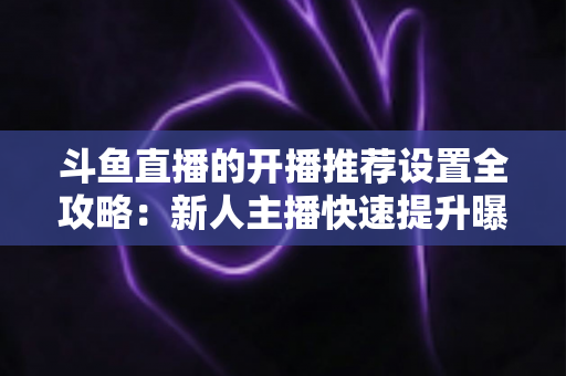 斗鱼直播的开播推荐设置全攻略：新人主播快速提升曝光与流量的实战指南