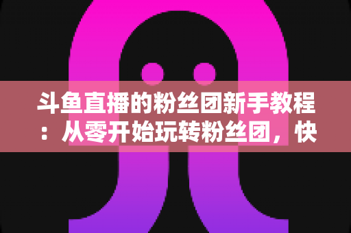 斗鱼直播的粉丝团新手教程：从零开始玩转粉丝团，快速提升亲密度