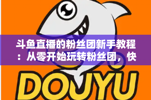 斗鱼直播的粉丝团新手教程：从零开始玩转粉丝团，快速提升亲密度