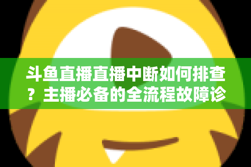 斗鱼直播直播中断如何排查？主播必备的全流程故障诊断与快速恢复指南