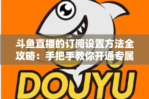 斗鱼直播的订阅设置方法全攻略：手把手教你开通专属特权，轻松支持心仪主播