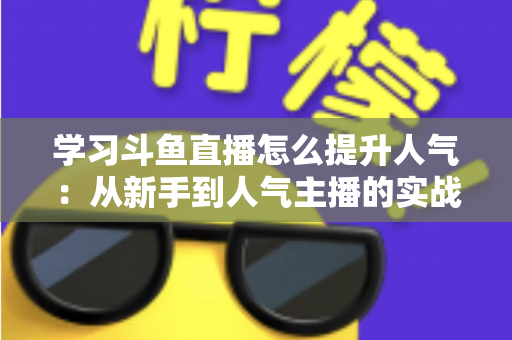学习斗鱼直播怎么提升人气：从新手到人气主播的实战运营指南