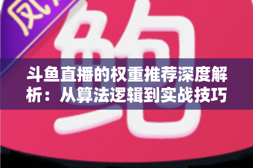 斗鱼直播的权重推荐深度解析：从算法逻辑到实战技巧，全面提升直播间流量与曝光