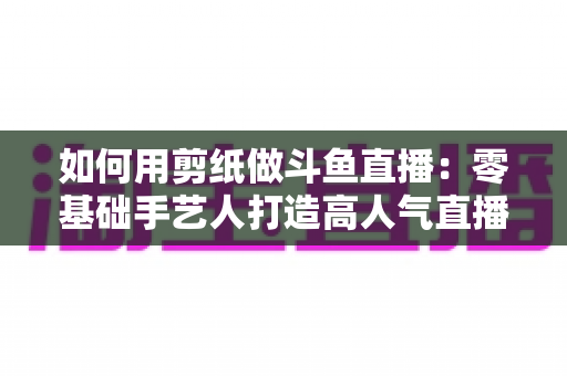 如何用剪纸做斗鱼直播:零基础手艺人打造高人气直播间的完整实战指南 如何用剪纸做斗鱼直播:零基础手艺人打造高人气直播间的完整实战指南
