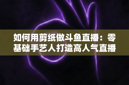 如何用剪纸做斗鱼直播：零基础手艺人打造高人气直播间的完整实战指南