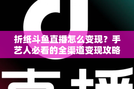 折纸斗鱼直播怎么变现?手艺人必看的全渠道变现攻略与实操指南 折纸斗鱼直播怎么变现?手艺人必看的全渠道变现攻略与实操指南
