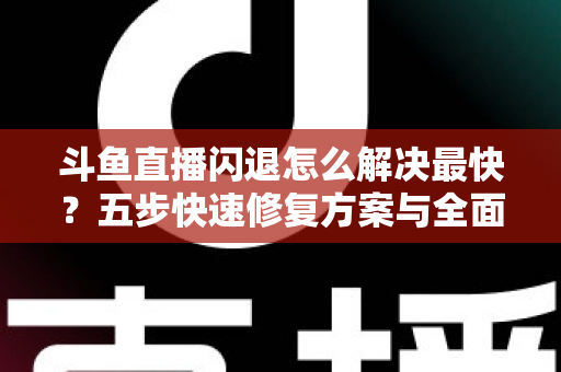 斗鱼直播闪退怎么解决最快？五步快速修复方案与全面排查指南助你畅享直播