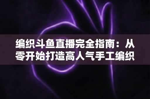 编织斗鱼直播完全指南：从零开始打造高人气手工编织直播间