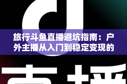 旅行斗鱼直播避坑指南：户外主播从入门到稳定变现的全流程避雷手册