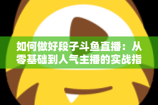 如何做好段子斗鱼直播：从零基础到人气主播的实战指南