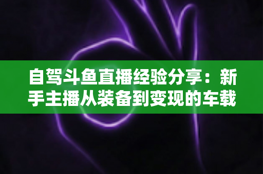 自驾斗鱼直播经验分享：新手主播从装备到变现的车载直播实战全攻略