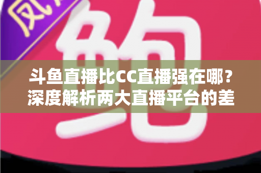 斗鱼直播比CC直播强在哪？深度解析两大直播平台的差异化优势与选择指南
