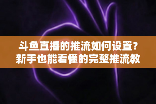 斗鱼直播的推流如何设置？新手也能看懂的完整推流教程与画质优化指南