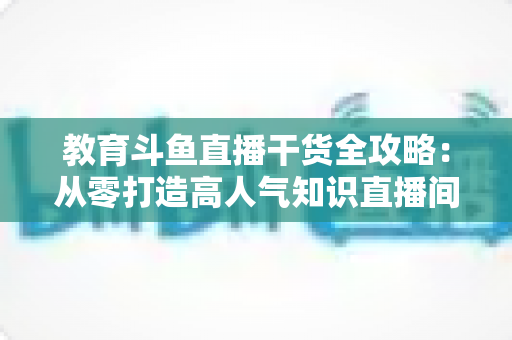 教育斗鱼直播干货全攻略：从零打造高人气知识直播间的实战技巧与运营指南