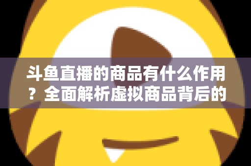 斗鱼直播的商品有什么作用？全面解析虚拟商品背后的互动价值与商业逻辑