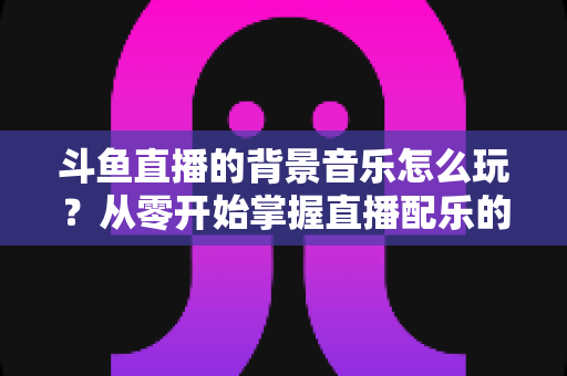 斗鱼直播的背景音乐怎么玩？从零开始掌握直播配乐的完整指南与实用技巧