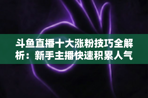 斗鱼直播十大涨粉技巧全解析：新手主播快速积累人气的实战指南