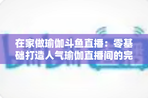 在家做瑜伽斗鱼直播：零基础打造人气瑜伽直播间的完整实战指南