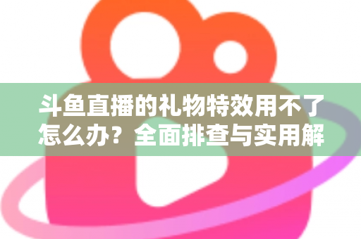 斗鱼直播的礼物特效用不了怎么办？全面排查与实用解决指南