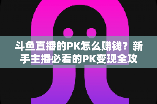 斗鱼直播的PK怎么赚钱？新手主播必看的PK变现全攻略与实操技巧解析