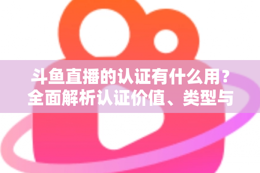 斗鱼直播的认证有什么用？全面解析认证价值、类型与申请流程，助你快速提升账号影响力