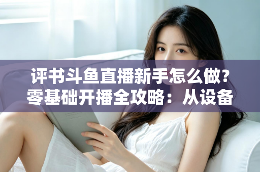 评书斗鱼直播新手怎么做？零基础开播全攻略：从设备准备到涨粉变现的完整指南