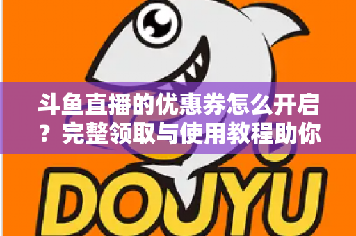 斗鱼直播的优惠券怎么开启？完整领取与使用教程助你省钱看直播