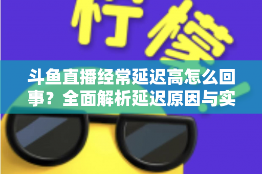 斗鱼直播经常延迟高怎么回事？全面解析延迟原因与实用解决方案