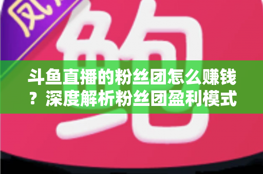 斗鱼直播的粉丝团怎么赚钱?深度解析粉丝团盈利模式与运营实战指南 斗鱼直播的粉丝团怎么赚钱?深度解析粉丝团盈利模式与运营实战指南