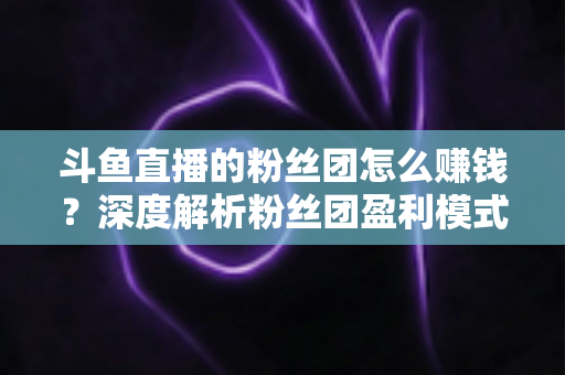 斗鱼直播的粉丝团怎么赚钱？深度解析粉丝团盈利模式与运营实战指南