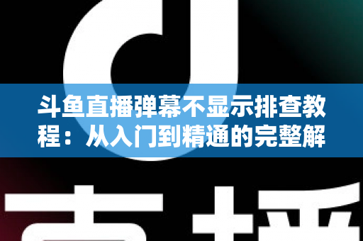 斗鱼直播弹幕不显示排查教程：从入门到精通的完整解决方案指南，快速恢复弹幕互动体验