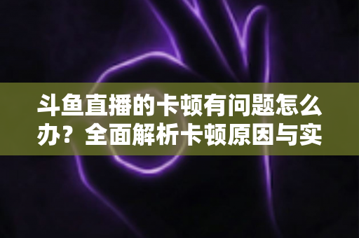 斗鱼直播的卡顿有问题怎么办？全面解析卡顿原因与实用解决方案，助你畅享流畅观影体验