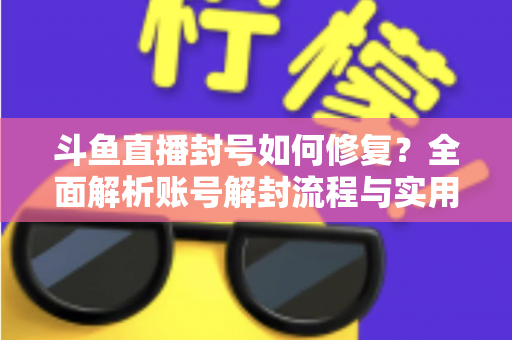 斗鱼直播封号如何修复？全面解析账号解封流程与实用技巧大全