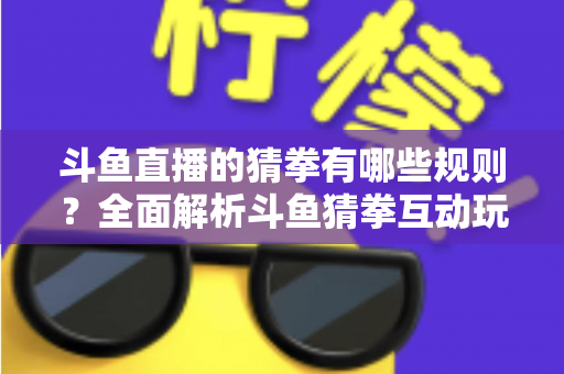 斗鱼直播的猜拳有哪些规则？全面解析斗鱼猜拳互动玩法与参与技巧