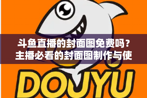 斗鱼直播的封面图免费吗?主播必看的封面图制作与使用全攻略 斗鱼直播的封面图免费吗?主播必看的封面图制作与使用全攻略