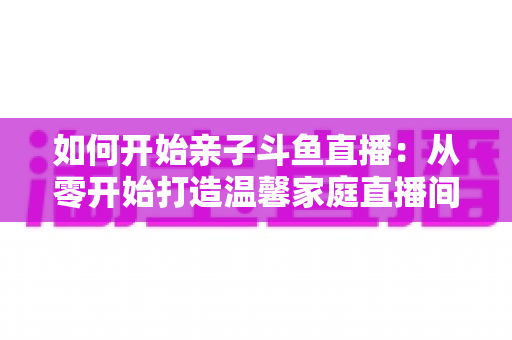 如何开始亲子斗鱼直播：从零开始打造温馨家庭直播间的完整指南
