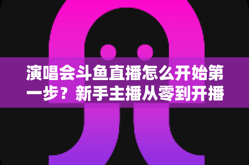 演唱会斗鱼直播怎么开始第一步?新手主播从零到开播的完整实战指南 演唱会斗鱼直播怎么开始第一步?新手主播从零到开播的完整实战指南
