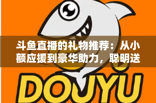 斗鱼直播的礼物推荐：从小额应援到豪华助力，聪明送礼的完整攻略指南