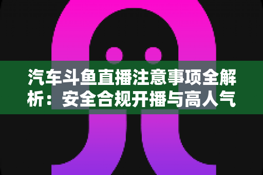 汽车斗鱼直播注意事项全解析：安全合规开播与高人气车载直播间打造指南