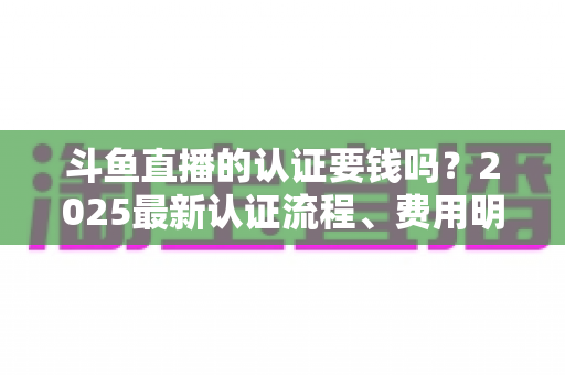 斗鱼直播的认证要钱吗？2025最新认证流程、费用明细与避坑指南全解析