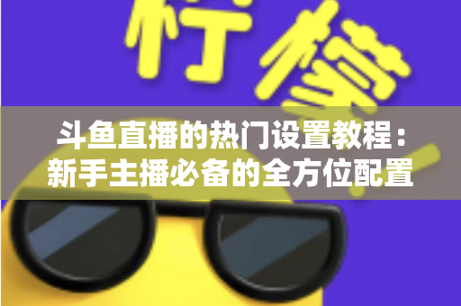 斗鱼直播的热门设置教程：新手主播必备的全方位配置指南