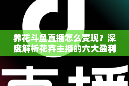 养花斗鱼直播怎么变现？深度解析花卉主播的六大盈利模式与实战运营指南