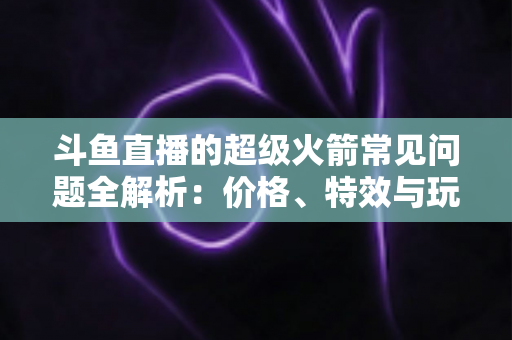 斗鱼直播的超级火箭常见问题全解析：价格、特效与玩法一文读懂