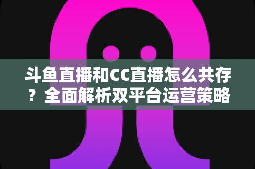 斗鱼直播和CC直播怎么共存?全面解析双平台运营策略与实用指南 斗鱼直播和CC直播怎么共存?全面解析双平台运营策略与实用指南