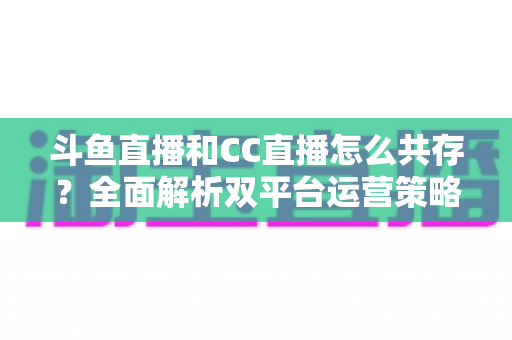 斗鱼直播和CC直播怎么共存？全面解析双平台运营策略与实用指南
