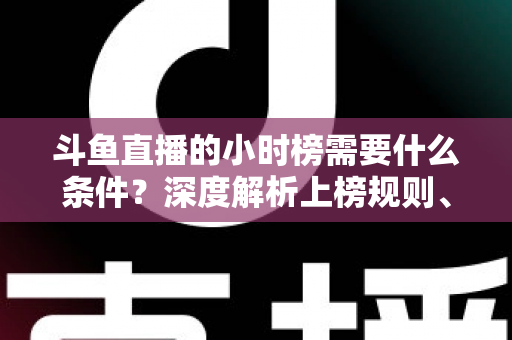 斗鱼直播的小时榜需要什么条件？深度解析上榜规则、冲刺技巧与主播成长指南
