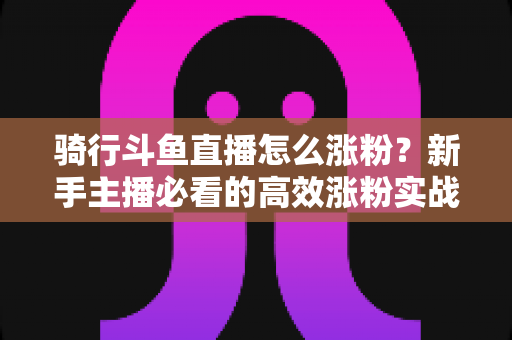 骑行斗鱼直播怎么涨粉？新手主播必看的高效涨粉实战攻略