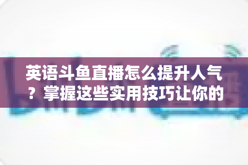 英语斗鱼直播怎么提升人气？掌握这些实用技巧让你的直播间快速涨粉