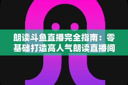 朗读斗鱼直播完全指南:零基础打造高人气朗读直播间的全流程实战宝典 朗读斗鱼直播完全指南:零基础打造高人气朗读直播间的全流程实战宝典